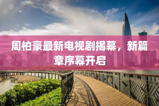 周柏豪最新电视剧揭幕，新篇章序幕开启
