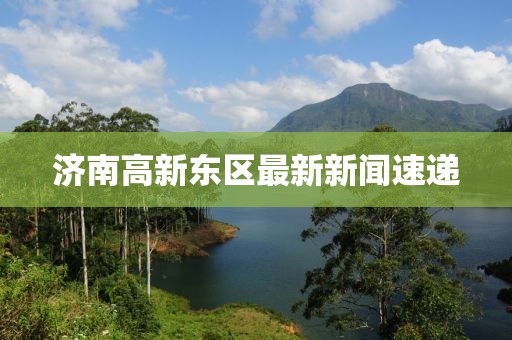 济南高新东区最新新闻速递