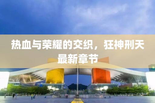 热血与荣耀的交织，狂神刑天最新章节