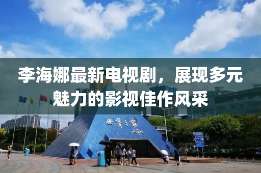 李海娜最新电视剧，展现多元魅力的影视佳作风采