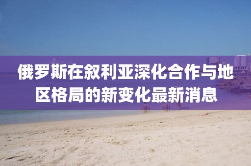 俄罗斯在叙利亚深化合作与地区格局的新变化最新消息