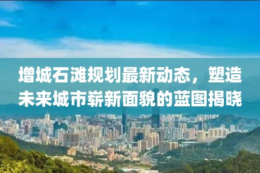 增城石滩规划最新动态，塑造未来城市崭新面貌的蓝图揭晓