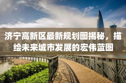 济宁高新区最新规划图揭秘，描绘未来城市发展的宏伟蓝图