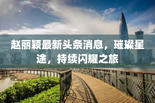 赵丽颖最新头条消息，璀璨星途，持续闪耀之旅