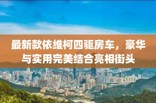 最新款依维柯四驱房车，豪华与实用完美结合亮相街头