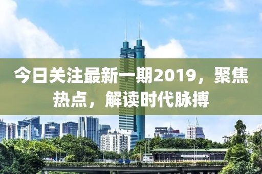 今日关注最新一期2019，聚焦热点，解读时代脉搏