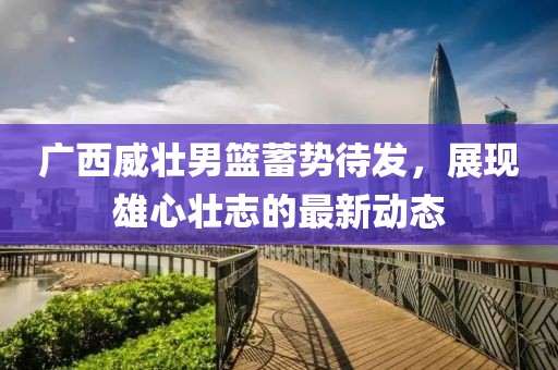 广西威壮男篮蓄势待发，展现雄心壮志的最新动态