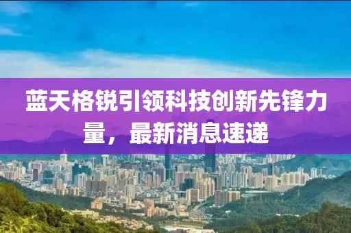 蓝天格锐引领科技创新先锋力量，最新消息速递