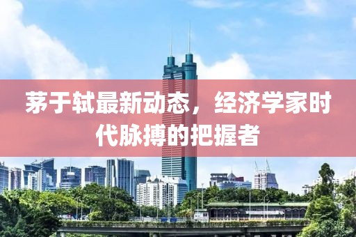 茅于轼最新动态，经济学家时代脉搏的把握者