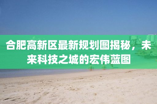 合肥高新区最新规划图揭秘，未来科技之城的宏伟蓝图