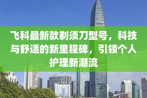 飞科最新款剃须刀型号，科技与舒适的新里程碑，引领个人护理新潮流