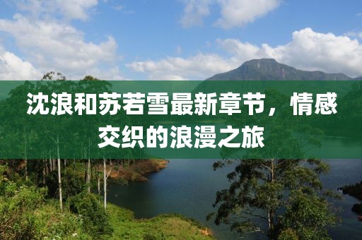 沈浪和苏若雪最新章节，情感交织的浪漫之旅