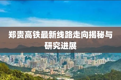 郑贵高铁最新线路走向揭秘与研究进展