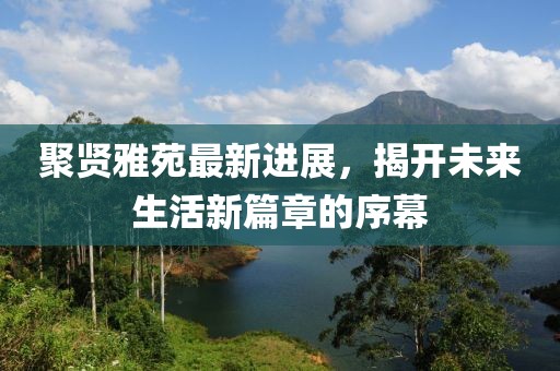 聚贤雅苑最新进展，揭开未来生活新篇章的序幕