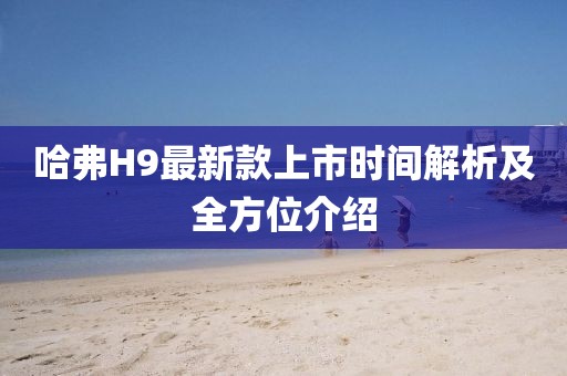哈弗H9最新款上市时间解析及全方位介绍
