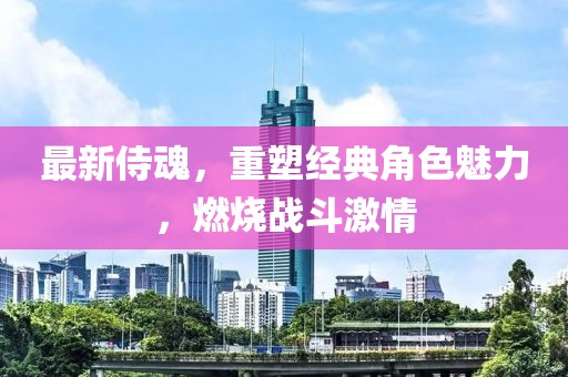 最新侍魂，重塑经典角色魅力，燃烧战斗激情