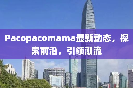 Pacopacomama最新动态，探索前沿，引领潮流