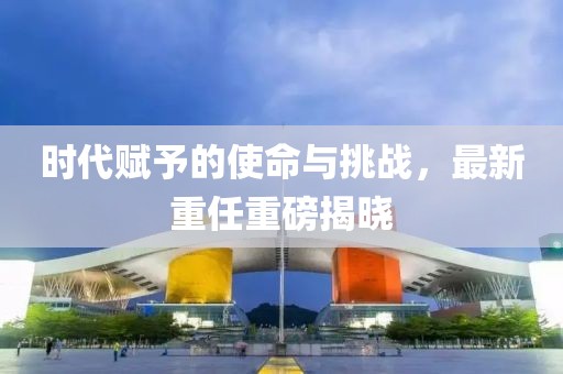 时代赋予的使命与挑战，最新重任重磅揭晓