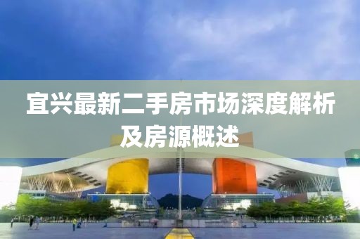 宜兴最新二手房市场深度解析及房源概述
