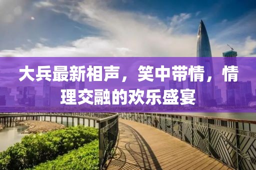 大兵最新相声，笑中带情，情理交融的欢乐盛宴