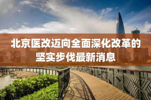 北京医改迈向全面深化改革的坚实步伐最新消息
