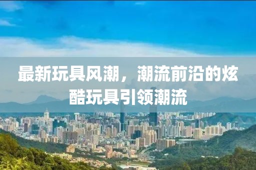 最新玩具风潮，潮流前沿的炫酷玩具引领潮流