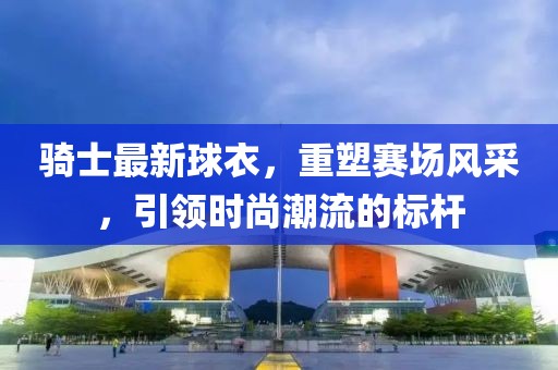 骑士最新球衣，重塑赛场风采，引领时尚潮流的标杆