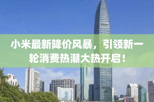 小米最新降价风暴，引领新一轮消费热潮大热开启！