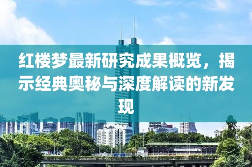 红楼梦最新研究成果概览，揭示经典奥秘与深度解读的新发现