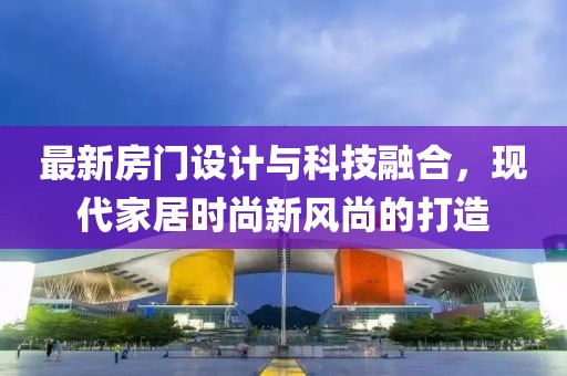 最新房门设计与科技融合，现代家居时尚新风尚的打造