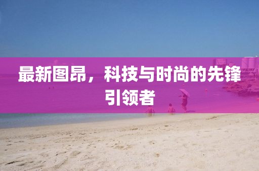 最新图昂，科技与时尚的先锋引领者