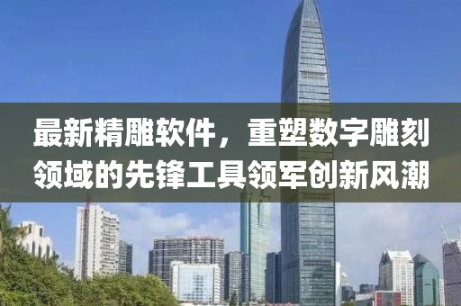 最新精雕软件，重塑数字雕刻领域的先锋工具领军创新风潮