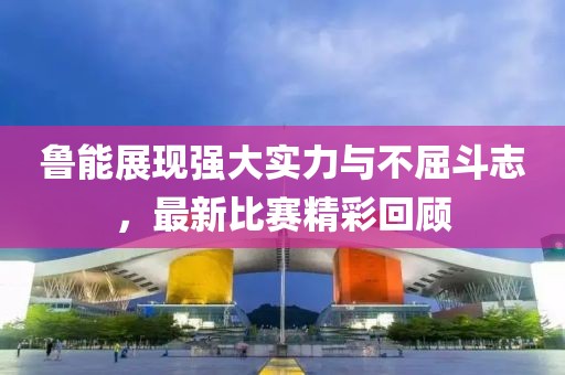 鲁能展现强大实力与不屈斗志，最新比赛精彩回顾