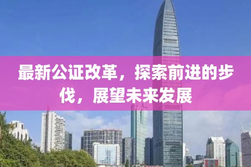 最新公证改革，探索前进的步伐，展望未来发展
