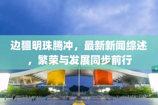 边疆明珠腾冲，最新新闻综述，繁荣与发展同步前行