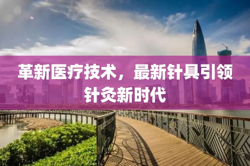 革新医疗技术，最新针具引领针灸新时代