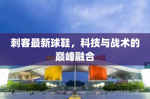 刺客最新球鞋，科技与战术的巅峰融合