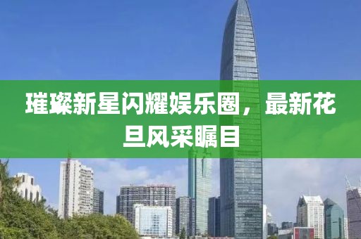 璀璨新星闪耀娱乐圈，最新花旦风采瞩目