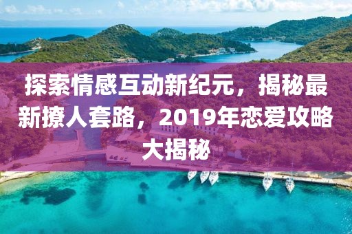 探索情感互动新纪元，揭秘最新撩人套路，2019年恋爱攻略大揭秘