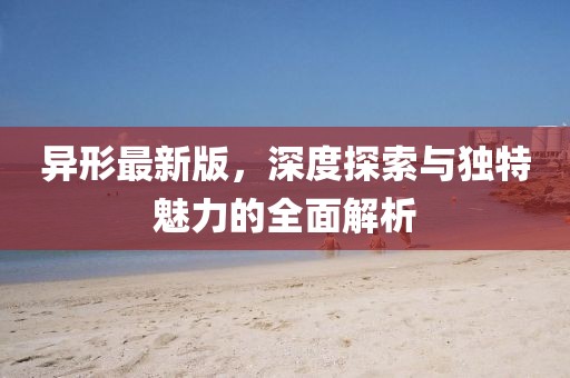 异形最新版，深度探索与独特魅力的全面解析