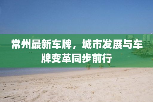 常州最新车牌，城市发展与车牌变革同步前行