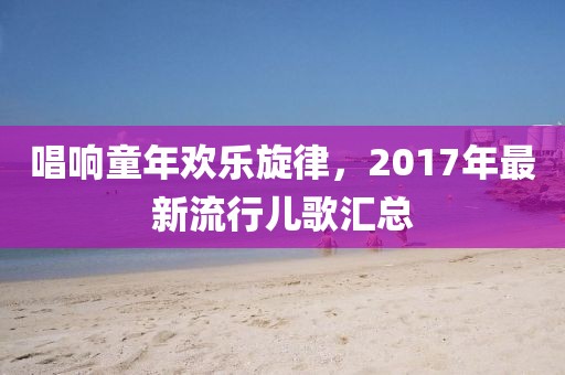 唱响童年欢乐旋律，2017年最新流行儿歌汇总
