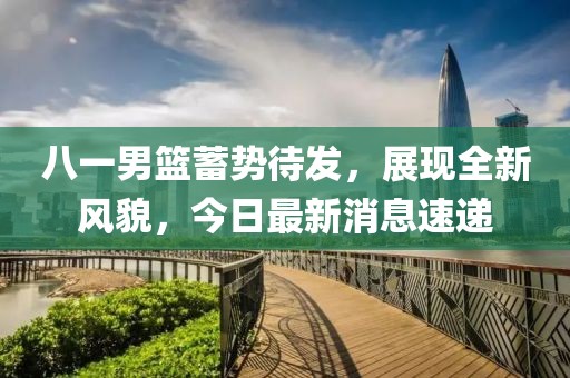 八一男篮蓄势待发，展现全新风貌，今日最新消息速递
