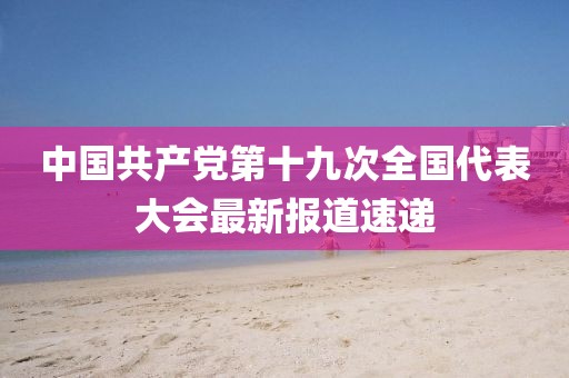 中国共产党第十九次全国代表大会最新报道速递