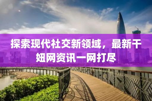 探索现代社交新领域，最新干妞网资讯一网打尽