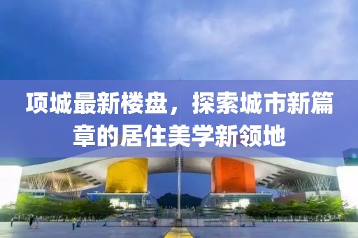 项城最新楼盘，探索城市新篇章的居住美学新领地