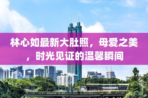 林心如最新大肚照，母爱之美，时光见证的温馨瞬间
