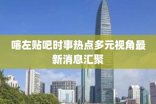 喀左贴吧时事热点多元视角最新消息汇聚