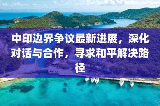 中印边界争议最新进展，深化对话与合作，寻求和平解决路径