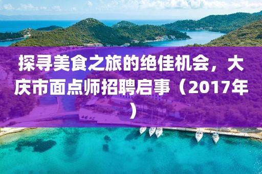 探寻美食之旅的绝佳机会，大庆市面点师招聘启事（2017年）